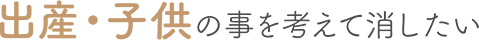 出産・子供の事を考えて消したい